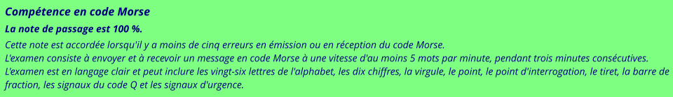 Compétence en code Morse La note de passage est 100 %. Cette note est accordée lorsqu'il y a moins de cinq erreurs en émission ou en réception du code Morse. L'examen consiste à envoyer et à recevoir un message en code Morse à une vitesse d'au moins 5 mots par minute, pendant trois minutes consécutives. L'examen est en langage clair et peut inclure les vingt-six lettres de l'alphabet, les dix chiffres, la virgule, le point, le point d'interrogation, le tiret, la barre de fraction, les signaux du code Q et les signaux d'urgence.