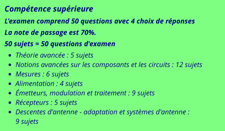 Compétence supérieure L'examen comprend 50 questions avec 4 choix de réponses La note de passage est 70%. 50 sujets = 50 questions d'examen •	Théorie avancée : 5 sujets •	Notions avancées sur les composants et les circuits : 12 sujets •	Mesures : 6 sujets •	Alimentation : 4 sujets •	Émetteurs, modulation et traitement : 9 sujets •	Récepteurs : 5 sujets •	Descentes d'antenne - adaptation et systèmes d'antenne : 9 sujets
