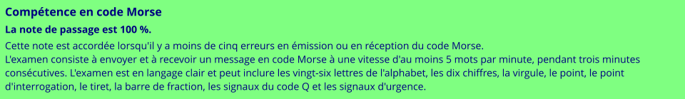 Compétence en code Morse La note de passage est 100 %. Cette note est accordée lorsqu'il y a moins de cinq erreurs en émission ou en réception du code Morse. L'examen consiste à envoyer et à recevoir un message en code Morse à une vitesse d'au moins 5 mots par minute, pendant trois minutes consécutives. L'examen est en langage clair et peut inclure les vingt-six lettres de l'alphabet, les dix chiffres, la virgule, le point, le point d'interrogation, le tiret, la barre de fraction, les signaux du code Q et les signaux d'urgence.